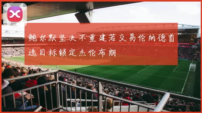 鲍尔默坚决不重建若交易伦纳德首选目标锁定杰伦布朗