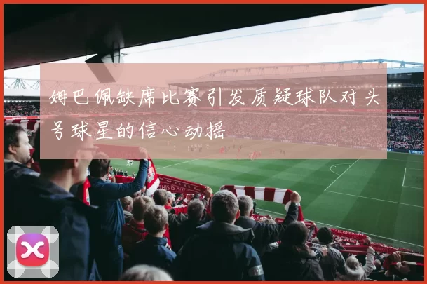 姆巴佩缺席比赛引发质疑球队对头号球星的信心动摇