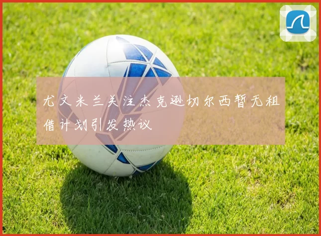 尤文米兰关注杰克逊切尔西暂无租借计划引发热议