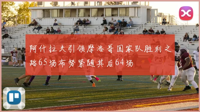 阿什拉夫引领摩洛哥国家队胜利之路65场布努紧随其后64场