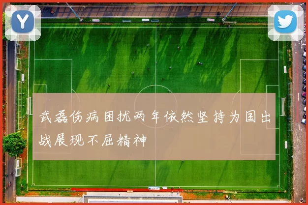 武磊伤病困扰两年依然坚持为国出战展现不屈精神
