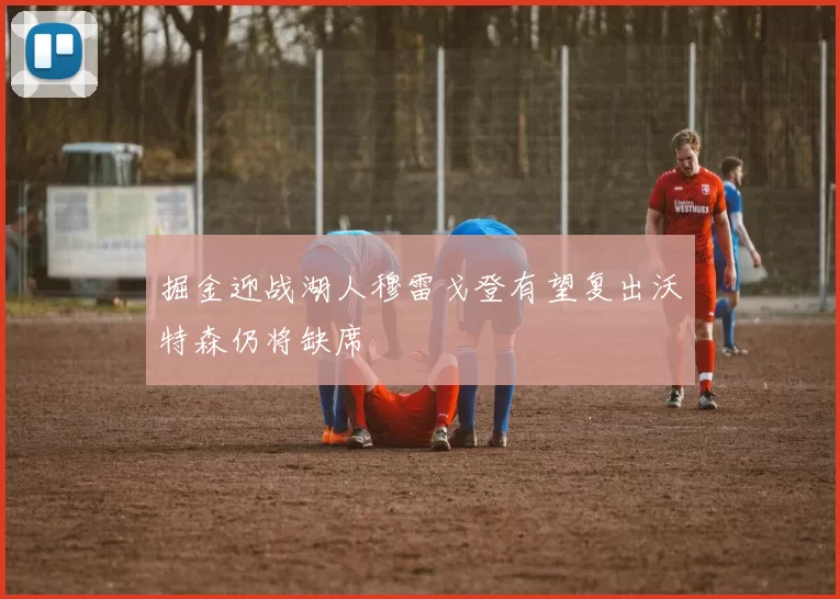 掘金迎战湖人穆雷戈登有望复出沃特森仍将缺席