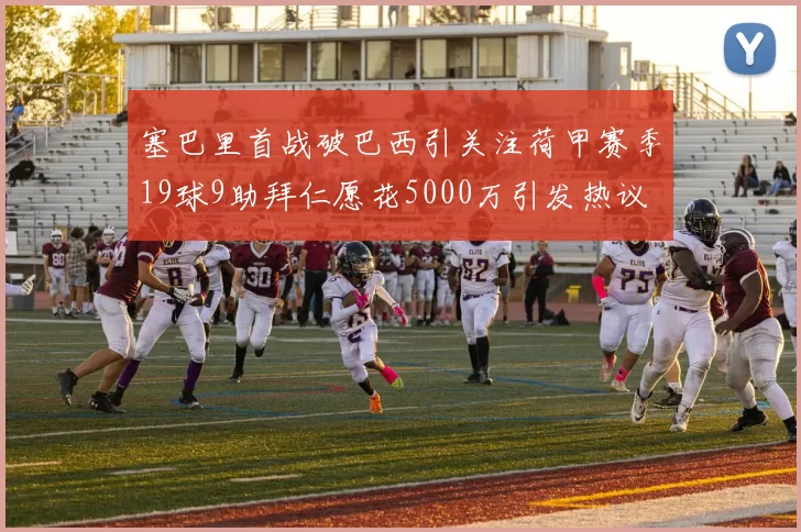 塞巴里首战破巴西引关注荷甲赛季19球9助拜仁愿花5000万引发热议