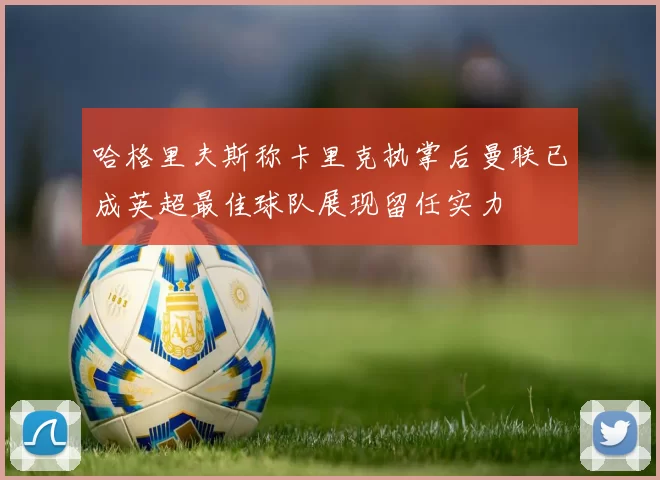 哈格里夫斯称卡里克执掌后曼联已成英超最佳球队展现留任实力