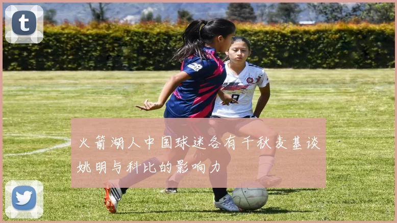 火箭湖人中国球迷各有千秋麦基谈姚明与科比的影响力