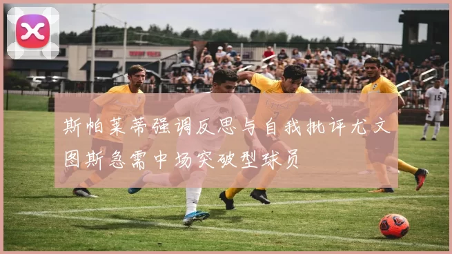 斯帕莱蒂强调反思与自我批评尤文图斯急需中场突破型球员