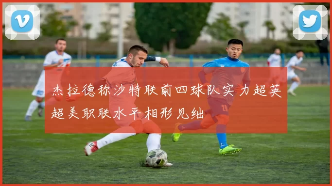 杰拉德称沙特联前四球队实力超英超美职联水平相形见绌