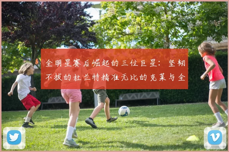 全明星赛后崛起的三位巨星：坚韧不拔的杜兰特精准无比的克莱与全能大师哈登