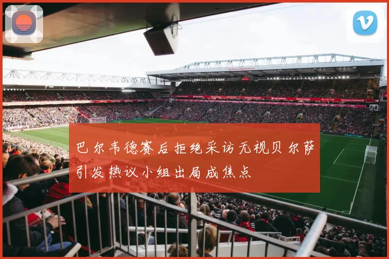 巴尔韦德赛后拒绝采访无视贝尔萨引发热议小组出局成焦点