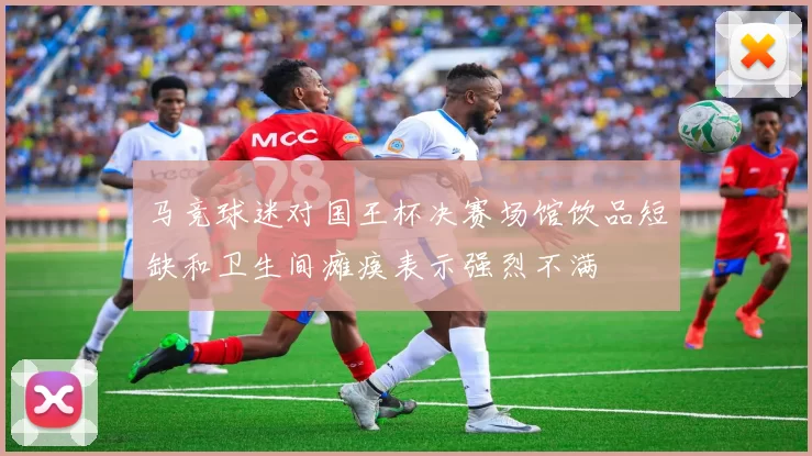 马竞球迷对国王杯决赛场馆饮品短缺和卫生间瘫痪表示强烈不满