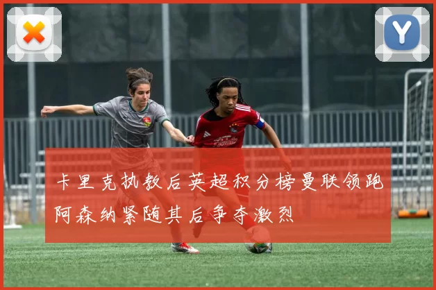 卡里克执教后英超积分榜曼联领跑阿森纳紧随其后争夺激烈