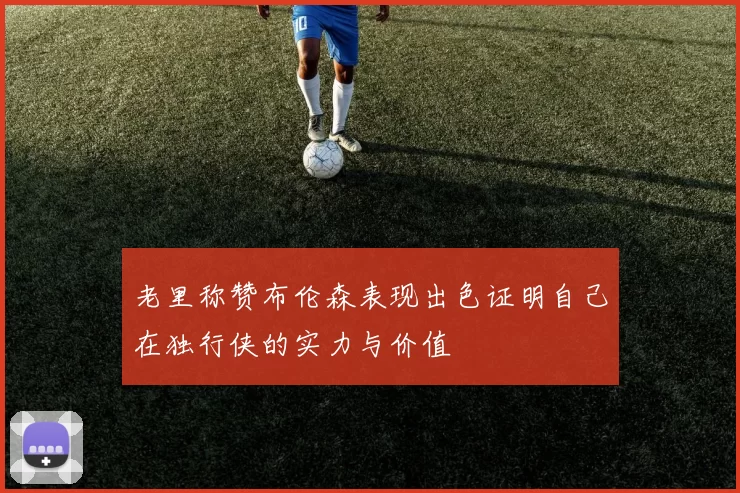 老里称赞布伦森表现出色证明自己在独行侠的实力与价值