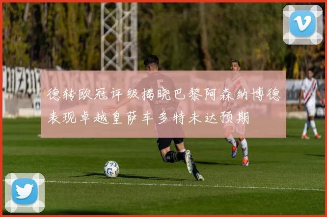 德转欧冠评级揭晓巴黎阿森纳博德表现卓越皇萨车多特未达预期