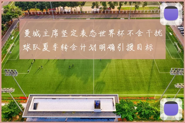 曼城主席坚定表态世界杯不会干扰球队夏季转会计划明确引援目标