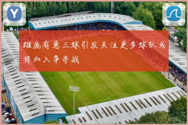 雄鹿有意三球引发关注更多球队或将加入争夺战
