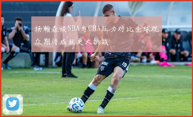 杨瀚森谈NBA与CBA压力对比全球观众期待成就更大挑战