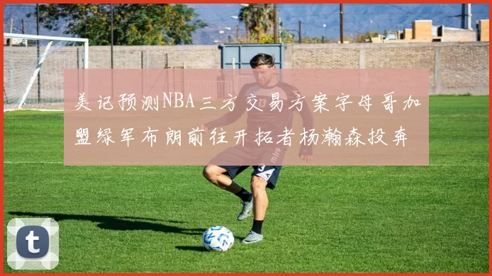 美记预测NBA三方交易方案字母哥加盟绿军布朗前往开拓者杨瀚森投奔雄鹿