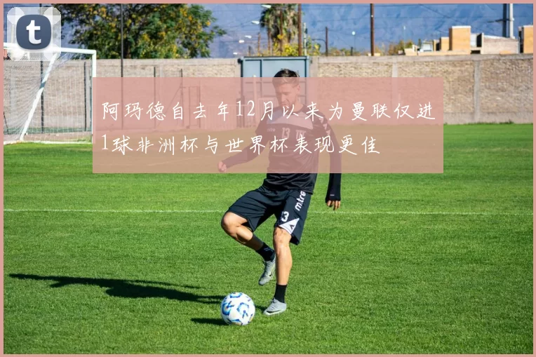 阿玛德自去年12月以来为曼联仅进1球非洲杯与世界杯表现更佳