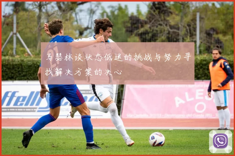 马瑟林谈状态低迷的挑战与努力寻找解决方案的决心
