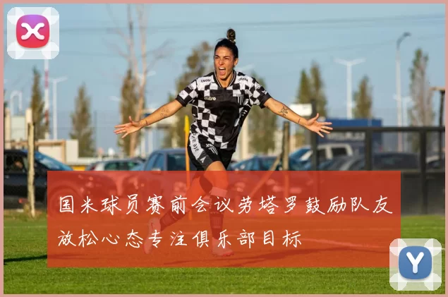 国米球员赛前会议劳塔罗鼓励队友放松心态专注俱乐部目标