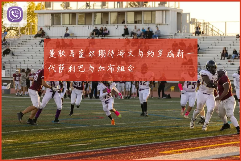 曼联马奎尔期待海文与约罗成新一代萨利巴与加布组合