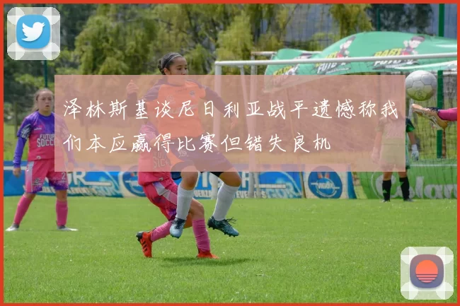 泽林斯基谈尼日利亚战平遗憾称我们本应赢得比赛但错失良机