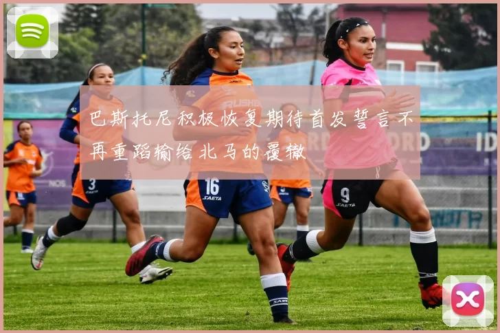 巴斯托尼积极恢复期待首发誓言不再重蹈输给北马的覆辙