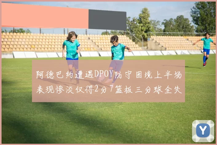 阿德巴约遭遇DPOY防守困境上半场表现惨淡仅得2分7篮板三分球全失准