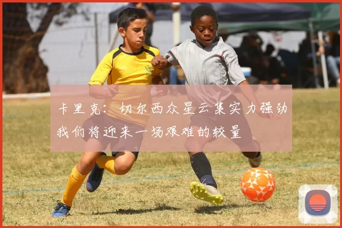 卡里克：切尔西众星云集实力强劲我们将迎来一场艰难的较量