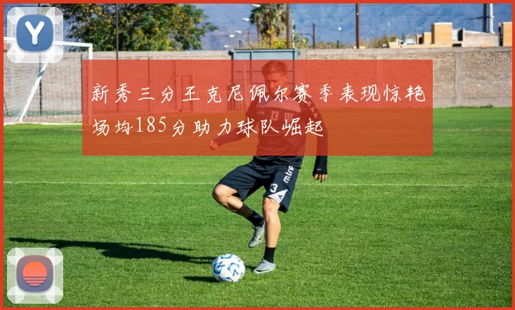 新秀三分王克尼佩尔赛季表现惊艳场均185分助力球队崛起