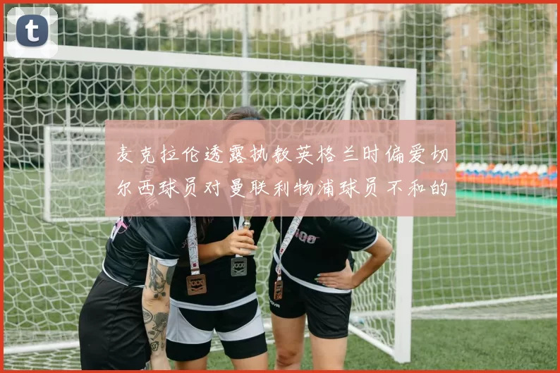 麦克拉伦透露执教英格兰时偏爱切尔西球员对曼联利物浦球员不和的看法