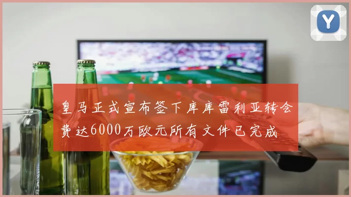 皇马正式宣布签下库库雷利亚转会费达6000万欧元所有文件已完成