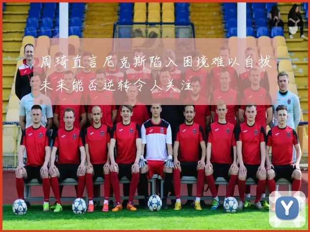 周琦直言尼克斯陷入困境难以自拔未来能否逆转令人关注
