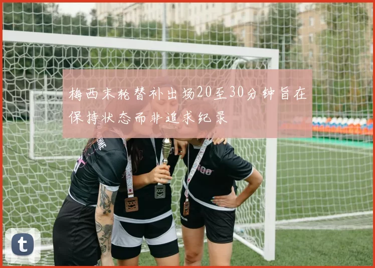 梅西末轮替补出场20至30分钟旨在保持状态而非追求纪录