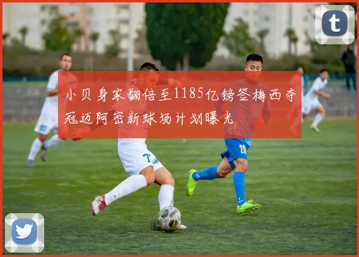 小贝身家翻倍至1185亿镑签梅西夺冠迈阿密新球场计划曝光